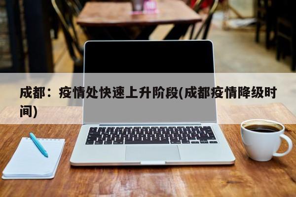 成都：疫情处快速上升阶段(成都疫情降级时间)