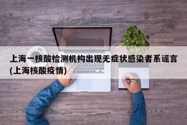 上海一核酸检测机构出现无症状感染者系谣言(上海核酸疫情)