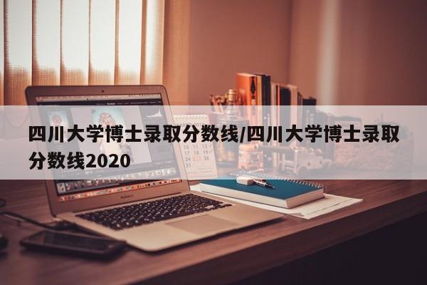 四川大学博士录取分数线/四川大学博士录取分数线2020
