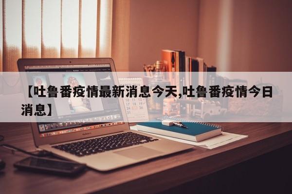 【吐鲁番疫情最新消息今天,吐鲁番疫情今日消息】