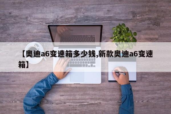 【奥迪a6变速箱多少钱,新款奥迪a6变速箱】