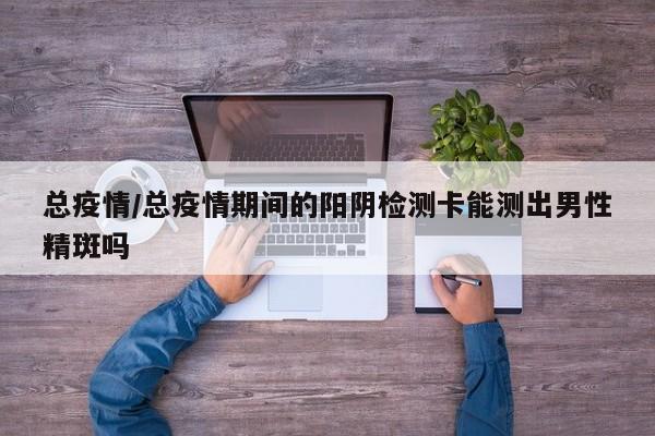 总疫情/总疫情期间的阳阴检测卡能测出男性精斑吗
