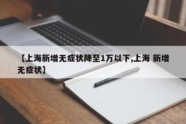 【上海新增无症状降至1万以下,上海 新增无症状】