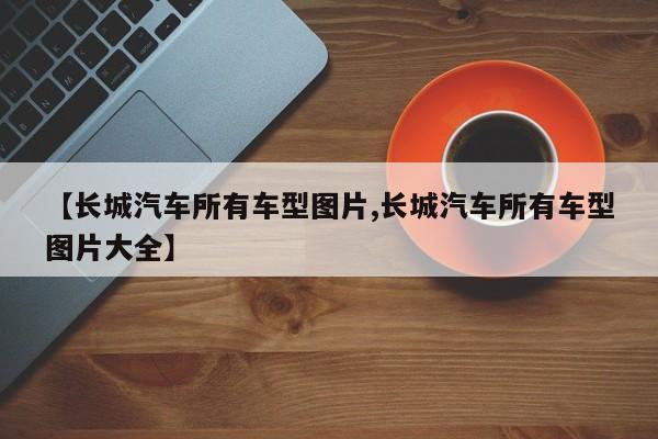 【长城汽车所有车型图片,长城汽车所有车型图片大全】
