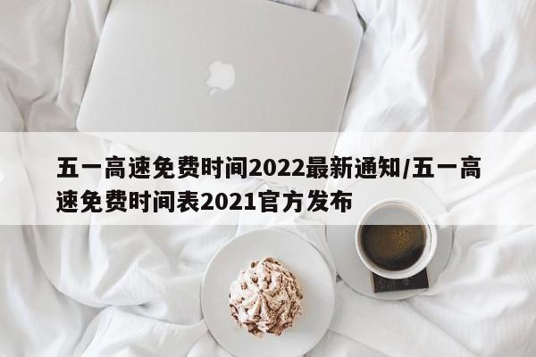 五一高速免费时间2022最新通知/五一高速免费时间表2021官方发布