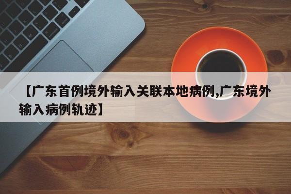 【广东首例境外输入关联本地病例,广东境外输入病例轨迹】