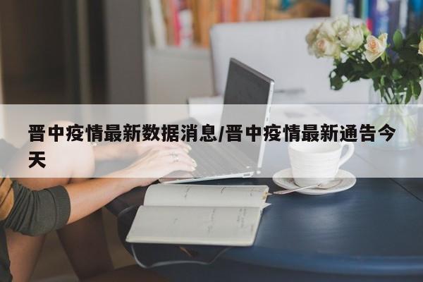 晋中疫情最新数据消息/晋中疫情最新通告今天
