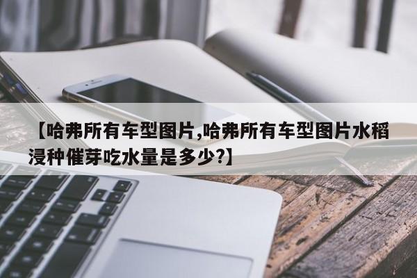 【哈弗所有车型图片,哈弗所有车型图片水稻浸种催芽吃水量是多少?】