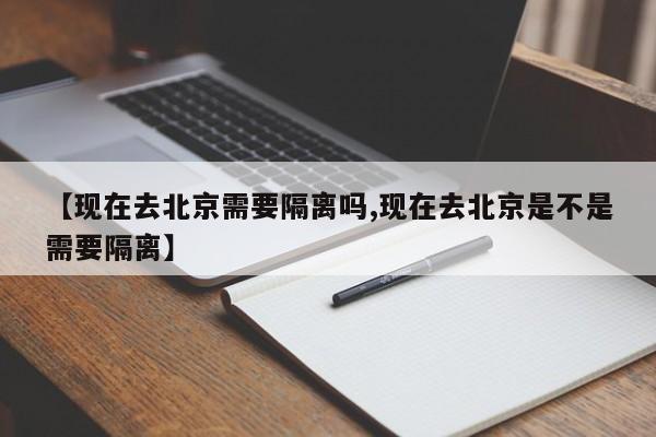 【现在去北京需要隔离吗,现在去北京是不是需要隔离】
