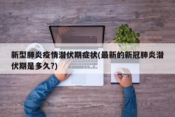 新型肺炎疫情潜伏期症状(最新的新冠肺炎潜伏期是多久?)