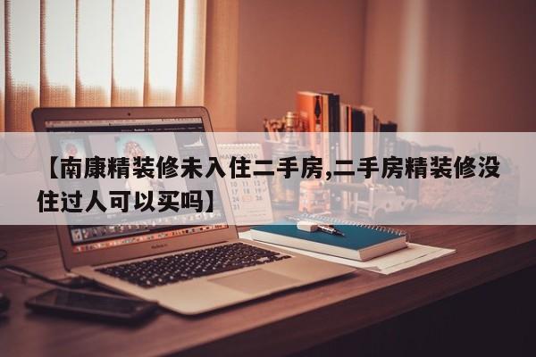 【南康精装修未入住二手房,二手房精装修没住过人可以买吗】