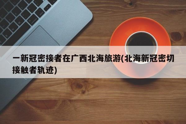 一新冠密接者在广西北海旅游(北海新冠密切接触者轨迹)