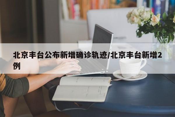 北京丰台公布新增确诊轨迹/北京丰台新增2例
