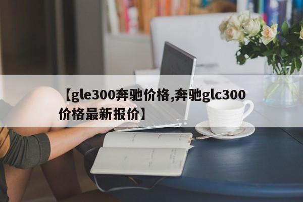 【gle300奔驰价格,奔驰glc300价格最新报价】