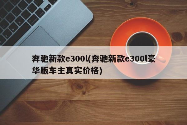 奔驰新款e300l(奔驰新款e300l豪华版车主真实价格)