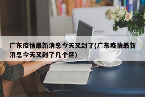 广东疫情最新消息今天又封了(广东疫情最新消息今天又封了几个区)