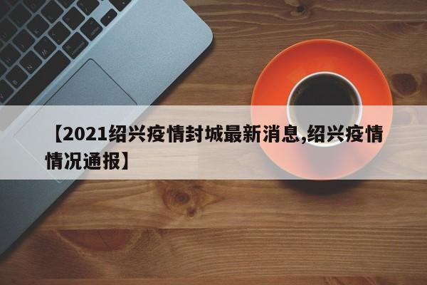 【2021绍兴疫情封城最新消息,绍兴疫情情况通报】