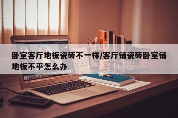 卧室客厅地板瓷砖不一样/客厅铺瓷砖卧室铺地板不平怎么办