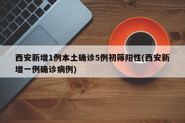 西安新增1例本土确诊5例初筛阳性(西安新增一例确诊病例)