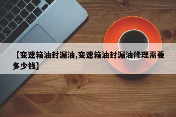 【变速箱油封漏油,变速箱油封漏油修理需要多少钱】