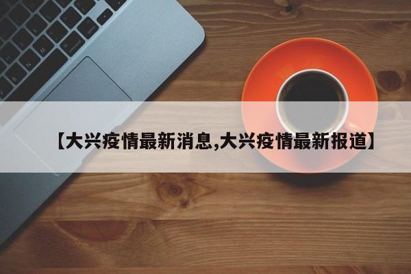【大兴疫情最新消息,大兴疫情最新报道】