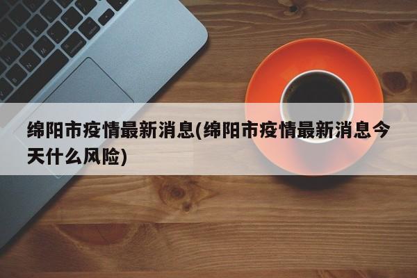 绵阳市疫情最新消息(绵阳市疫情最新消息今天什么风险)