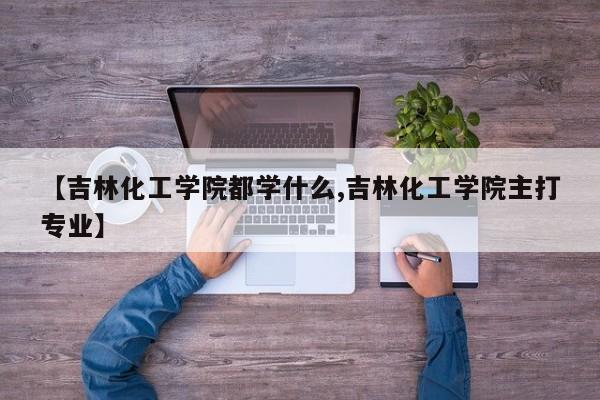 【吉林化工学院都学什么,吉林化工学院主打专业】