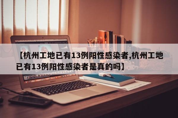 【杭州工地已有13例阳性感染者,杭州工地已有13例阳性感染者是真的吗】