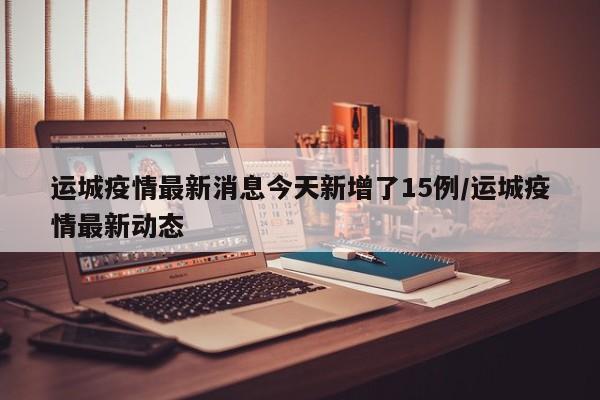 运城疫情最新消息今天新增了15例/运城疫情最新动态