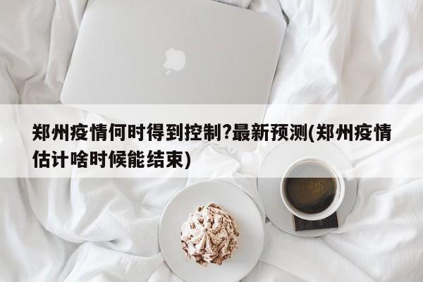 郑州疫情何时得到控制?最新预测(郑州疫情估计啥时候能结束)