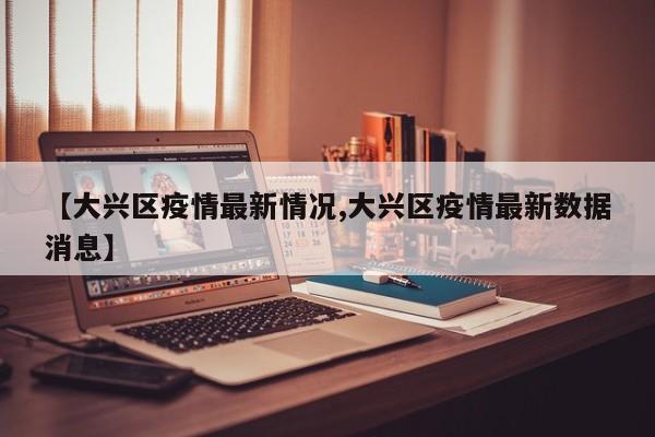 【大兴区疫情最新情况,大兴区疫情最新数据消息】