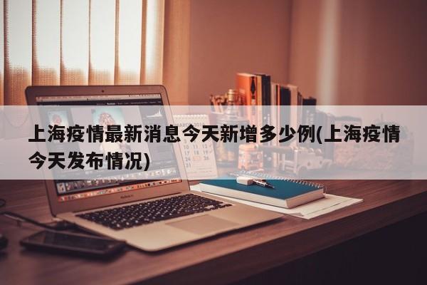 上海疫情最新消息今天新增多少例(上海疫情今天发布情况)