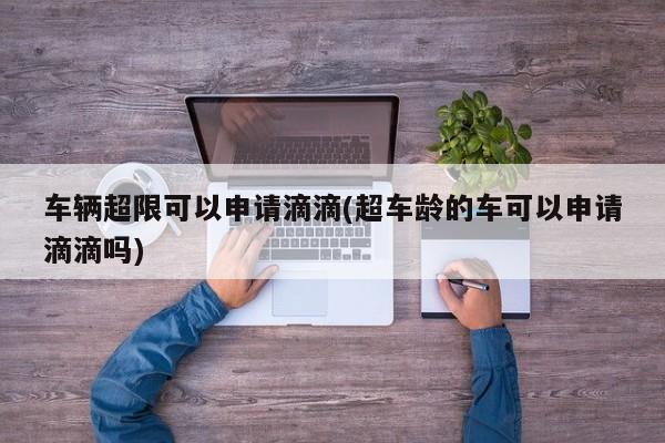 车辆超限可以申请滴滴(超车龄的车可以申请滴滴吗)