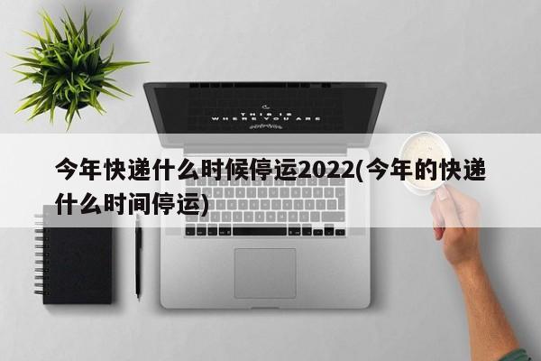 今年快递什么时候停运2022(今年的快递什么时间停运)