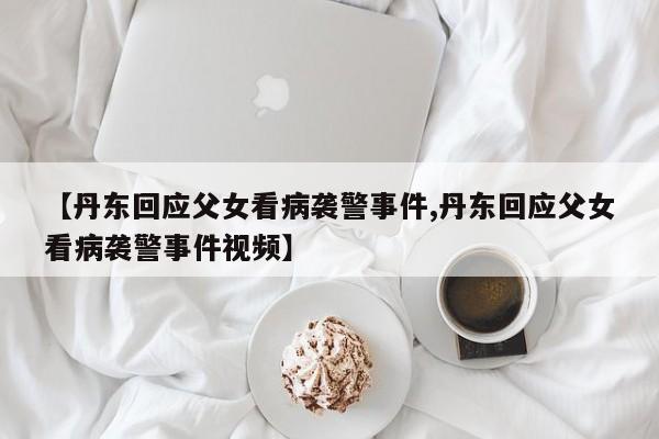 【丹东回应父女看病袭警事件,丹东回应父女看病袭警事件视频】