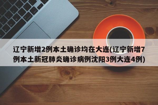 辽宁新增2例本土确诊均在大连(辽宁新增7例本土新冠肺炎确诊病例沈阳3例大连4例)