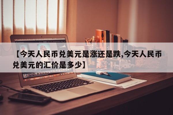 【今天人民币兑美元是涨还是跌,今天人民币兑美元的汇价是多少】