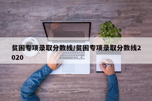 贫困专项录取分数线/贫困专项录取分数线2020