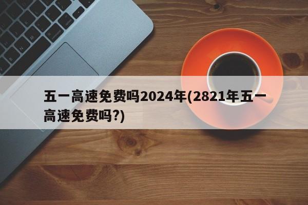 五一高速免费吗2024年(2821年五一高速免费吗?)