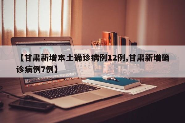 【甘肃新增本土确诊病例12例,甘肃新增确诊病例7例】