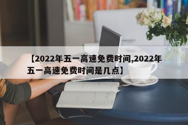 【2022年五一高速免费时间,2022年五一高速免费时间是几点】