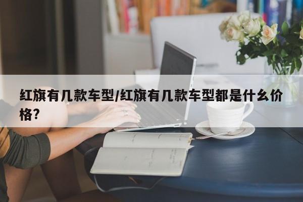 红旗有几款车型/红旗有几款车型都是什幺价格?