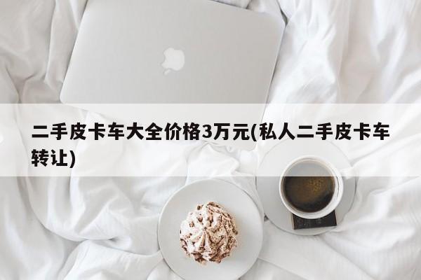 二手皮卡车大全价格3万元(私人二手皮卡车转让)