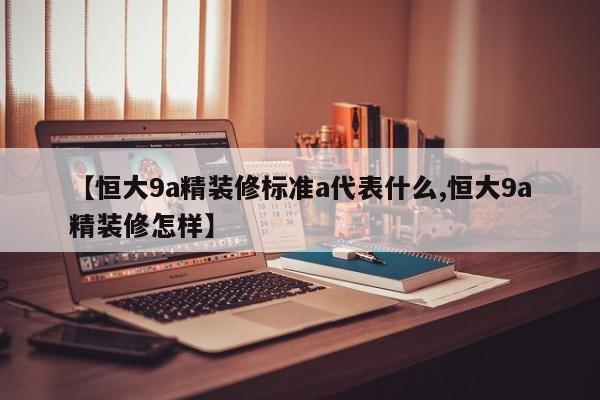 【恒大9a精装修标准a代表什么,恒大9a精装修怎样】