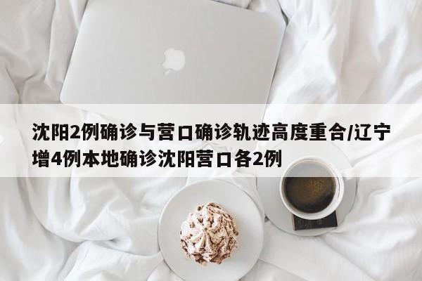 沈阳2例确诊与营口确诊轨迹高度重合/辽宁增4例本地确诊沈阳营口各2例