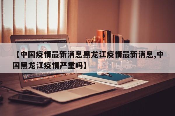 【中国疫情最新消息黑龙江疫情最新消息,中国黑龙江疫情严重吗】