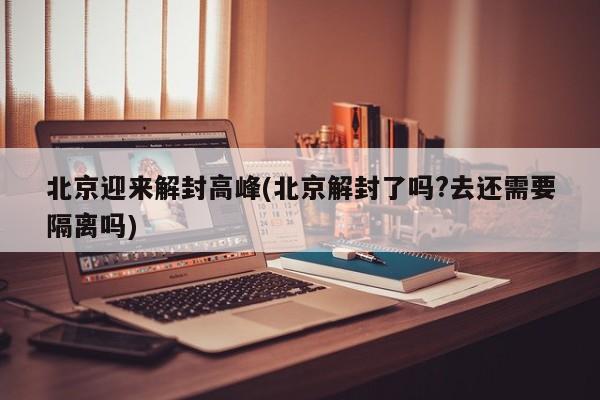 北京迎来解封高峰(北京解封了吗?去还需要隔离吗)