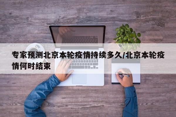 专家预测北京本轮疫情持续多久/北京本轮疫情何时结束