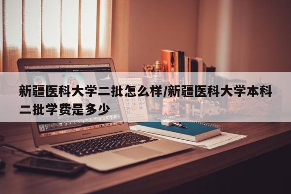 新疆医科大学二批怎么样/新疆医科大学本科二批学费是多少
