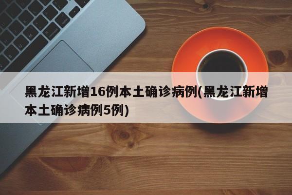 黑龙江新增16例本土确诊病例(黑龙江新增本土确诊病例5例)